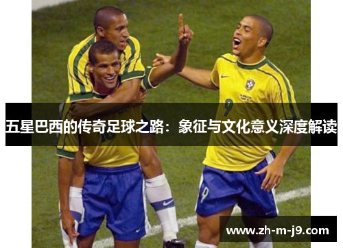 五星巴西的传奇足球之路：象征与文化意义深度解读