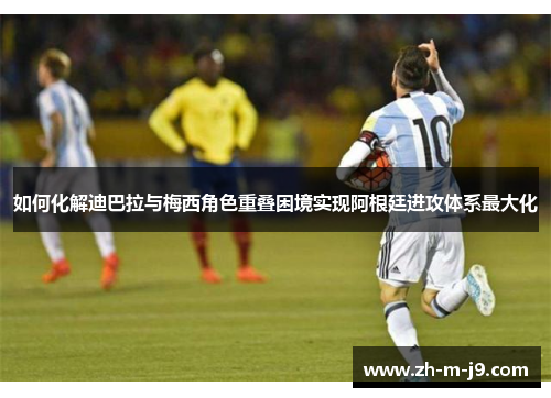 如何化解迪巴拉与梅西角色重叠困境实现阿根廷进攻体系最大化