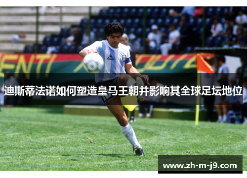 迪斯蒂法诺如何塑造皇马王朝并影响其全球足坛地位