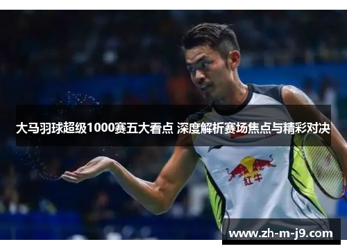 大马羽球超级1000赛五大看点 深度解析赛场焦点与精彩对决