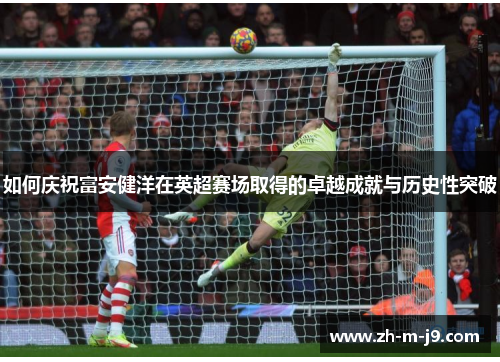如何庆祝富安健洋在英超赛场取得的卓越成就与历史性突破