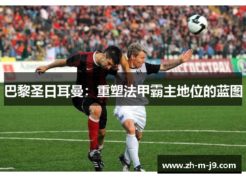 巴黎圣日耳曼：重塑法甲霸主地位的蓝图