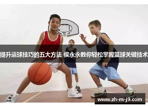提升运球技巧的五大方法 侯永永教你轻松掌握篮球关键技术