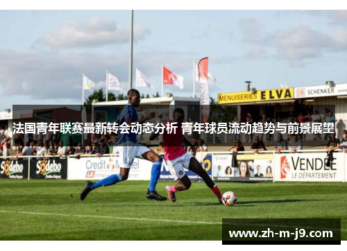 法国青年联赛最新转会动态分析 青年球员流动趋势与前景展望