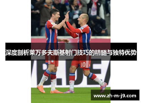 深度剖析莱万多夫斯基射门技巧的精髓与独特优势