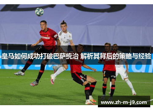 皇马如何成功打破巴萨统治 解析其背后的策略与经验