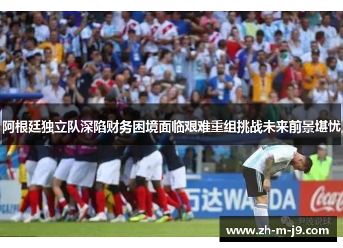 阿根廷独立队深陷财务困境面临艰难重组挑战未来前景堪忧